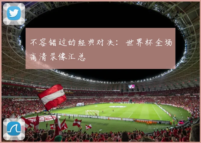 不容错过的经典对决：世界杯全场高清录像汇总