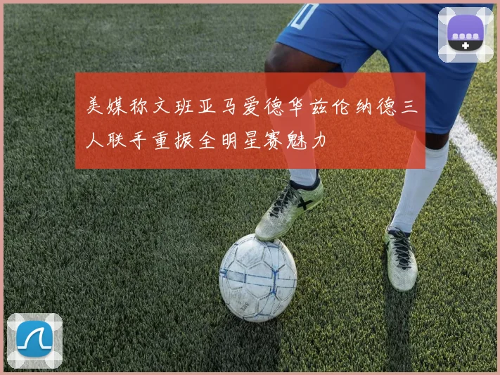 美媒称文班亚马爱德华兹伦纳德三人联手重振全明星赛魅力